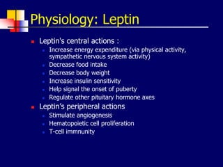 Physiology: Leptin
 Leptin's central actions :
 Increase energy expenditure (via physical activity,
sympathetic nervous system activity)
 Decrease food intake
 Decrease body weight
 Increase insulin sensitivity
 Help signal the onset of puberty
 Regulate other pituitary hormone axes
 Leptin’s peripheral actions
 Stimulate angiogenesis
 Hematopoietic cell proliferation
 T-cell immnunity
 