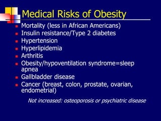 Medical Risks of Obesity
 Mortality (less in African Americans)
 Insulin resistance/Type 2 diabetes
 Hypertension
 Hyperlipidemia
 Arthritis
 Obesity/hypoventilation syndrome=sleep
apnea
 Gallbladder disease
 Cancer (breast, colon, prostate, ovarian,
endometrial)
Not increased: osteoporosis or psychiatric disease
 