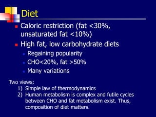 Diet
 Caloric restriction (fat <30%,
unsaturated fat <10%)
 High fat, low carbohydrate diets
 Regaining popularity
 CHO<20%, fat >50%
 Many variations
Two views:
1) Simple law of thermodynamics
2) Human metabolism is complex and futile cycles
between CHO and fat metabolism exist. Thus,
composition of diet matters.
 