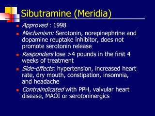Sibutramine (Meridia)
 Approved : 1998
 Mechanism: Serotonin, norepinephrine and
dopamine reuptake inhibitor, does not
promote serotonin release
 Responders lose >4 pounds in the first 4
weeks of treatment
 Side-effects: hypertension, increased heart
rate, dry mouth, constipation, insomnia,
and headache
 Contraindicated with PPH, valvular heart
disease, MAOI or serotoninergics
 