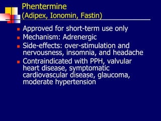 Phentermine
(Adipex, Ionomin, Fastin)
 Approved for short-term use only
 Mechanism: Adrenergic
 Side-effects: over-stimulation and
nervousness, insomnia, and headache
 Contraindicated with PPH, valvular
heart disease, symptomatic
cardiovascular disease, glaucoma,
moderate hypertension
 