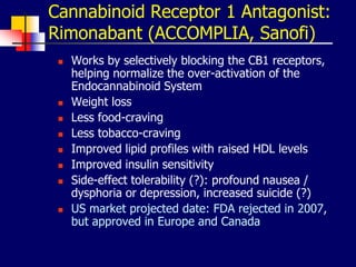 Cannabinoid Receptor 1 Antagonist:
Rimonabant (ACCOMPLIA, Sanofi)
 Works by selectively blocking the CB1 receptors,
helping normalize the over-activation of the
Endocannabinoid System
 Weight loss
 Less food-craving
 Less tobacco-craving
 Improved lipid profiles with raised HDL levels
 Improved insulin sensitivity
 Side-effect tolerability (?): profound nausea /
dysphoria or depression, increased suicide (?)
 US market projected date: FDA rejected in 2007,
but approved in Europe and Canada
 