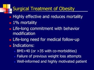 Surgical Treatment of Obesity
 Highly effective and reduces mortality
 1% mortality
 Life-long commitment with behavior
modification
 Life-long need for medical follow-up
 Indications:
 BMI>40 (or >35 with co-morbidities)
 Failure of previous weight loss attempts
 Well-informed and highly motivated patient
 