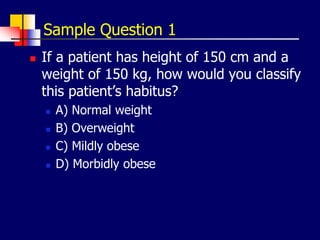 Sample Question 1
 If a patient has height of 150 cm and a
weight of 150 kg, how would you classify
this patient’s habitus?
 A) Normal weight
 B) Overweight
 C) Mildly obese
 D) Morbidly obese
 