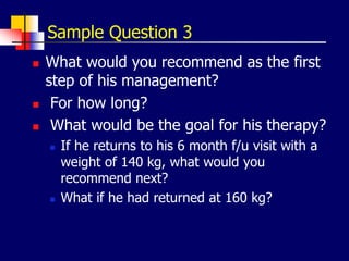 Sample Question 3
 What would you recommend as the first
step of his management?
 For how long?
 What would be the goal for his therapy?
 If he returns to his 6 month f/u visit with a
weight of 140 kg, what would you
recommend next?
 What if he had returned at 160 kg?
 