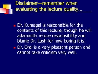 Disclaimer—remember when
evaluating the lecture quality…
 Dr. Kumagai is responsible for the
contents of this lecture, though he will
adamantly refuse responsibility and
blame Dr. Lash for how boring it is.
 Dr. Oral is a very pleasant person and
cannot take criticism very well.
 