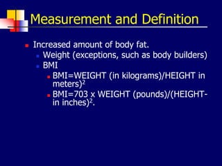 Measurement and Definition
 Increased amount of body fat.
 Weight (exceptions, such as body builders)
 BMI
 BMI=WEIGHT (in kilograms)/HEIGHT in
meters)2
 BMI=703 x WEIGHT (pounds)/(HEIGHT-
in inches)2.
 