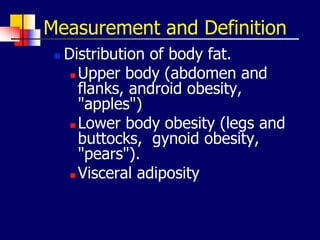Measurement and Definition
 Distribution of body fat.
 Upper body (abdomen and
flanks, android obesity,
"apples")
 Lower body obesity (legs and
buttocks, gynoid obesity,
"pears").
 Visceral adiposity
 