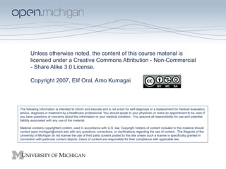 Unless otherwise noted, the content of this course material is
licensed under a Creative Commons Attribution - Non-Commercial
- Share Alike 3.0 License.
Copyright 2007, Elif Oral, Arno Kumagai
The following information is intended to inform and educate and is not a tool for self-diagnosis or a replacement for medical evaluation,
advice, diagnosis or treatment by a healthcare professional. You should speak to your physician or make an appointment to be seen if
you have questions or concerns about this information or your medical condition. You assume all responsibility for use and potential
liability associated with any use of the material.
Material contains copyrighted content, used in accordance with U.S. law. Copyright holders of content included in this material should
contact open.michigan@umich.edu with any questions, corrections, or clarifications regarding the use of content. The Regents of the
University of Michigan do not license the use of third party content posted to this site unless such a license is specifically granted in
connection with particular content objects. Users of content are responsible for their compliance with applicable law.
 