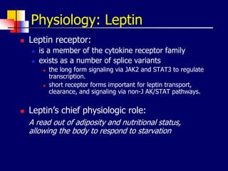 Physiology: Leptin
 Leptin receptor:
 is a member of the cytokine receptor family
 exists as a number of splice variants
 the long form signaling via JAK2 and STAT3 to regulate
transcription.
 short receptor forms important for leptin transport,
clearance, and signaling via non-J AK/STAT pathways.
 Leptin’s chief physiologic role:
A read out of adiposity and nutritional status,
allowing the body to respond to starvation
 