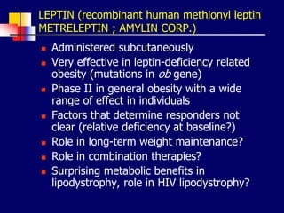 LEPTIN (recombinant human methionyl leptin
METRELEPTIN ; AMYLIN CORP.)
 Administered subcutaneously
 Very effective in leptin-deficiency related
obesity (mutations in ob gene)
 Phase II in general obesity with a wide
range of effect in individuals
 Factors that determine responders not
clear (relative deficiency at baseline?)
 Role in long-term weight maintenance?
 Role in combination therapies?
 Surprising metabolic benefits in
lipodystrophy, role in HIV lipodystrophy?
 