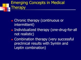 Emerging Concepts in Medical
Therapy
 Chronic therapy (continuous or
intermittent)
 Individualized therapy (one-drug-for-all
not realistic)
 Combination therapy (very successful
preclinical results with Symlin and
Leptin combination)
 
