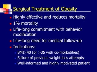 Surgical Treatment of Obesity
 Highly effective and reduces mortality
 1% mortality
 Life-long commitment with behavior
modification
 Life-long need for medical follow-up
 Indications:
 BMI>40 (or >35 with co-morbidities)
 Failure of previous weight loss attempts
 Well-informed and highly motivated patient
 