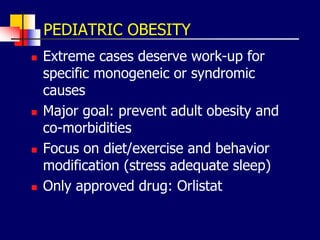 PEDIATRIC OBESITY
 Extreme cases deserve work-up for
specific monogeneic or syndromic
causes
 Major goal: prevent adult obesity and
co-morbidities
 Focus on diet/exercise and behavior
modification (stress adequate sleep)
 Only approved drug: Orlistat
 