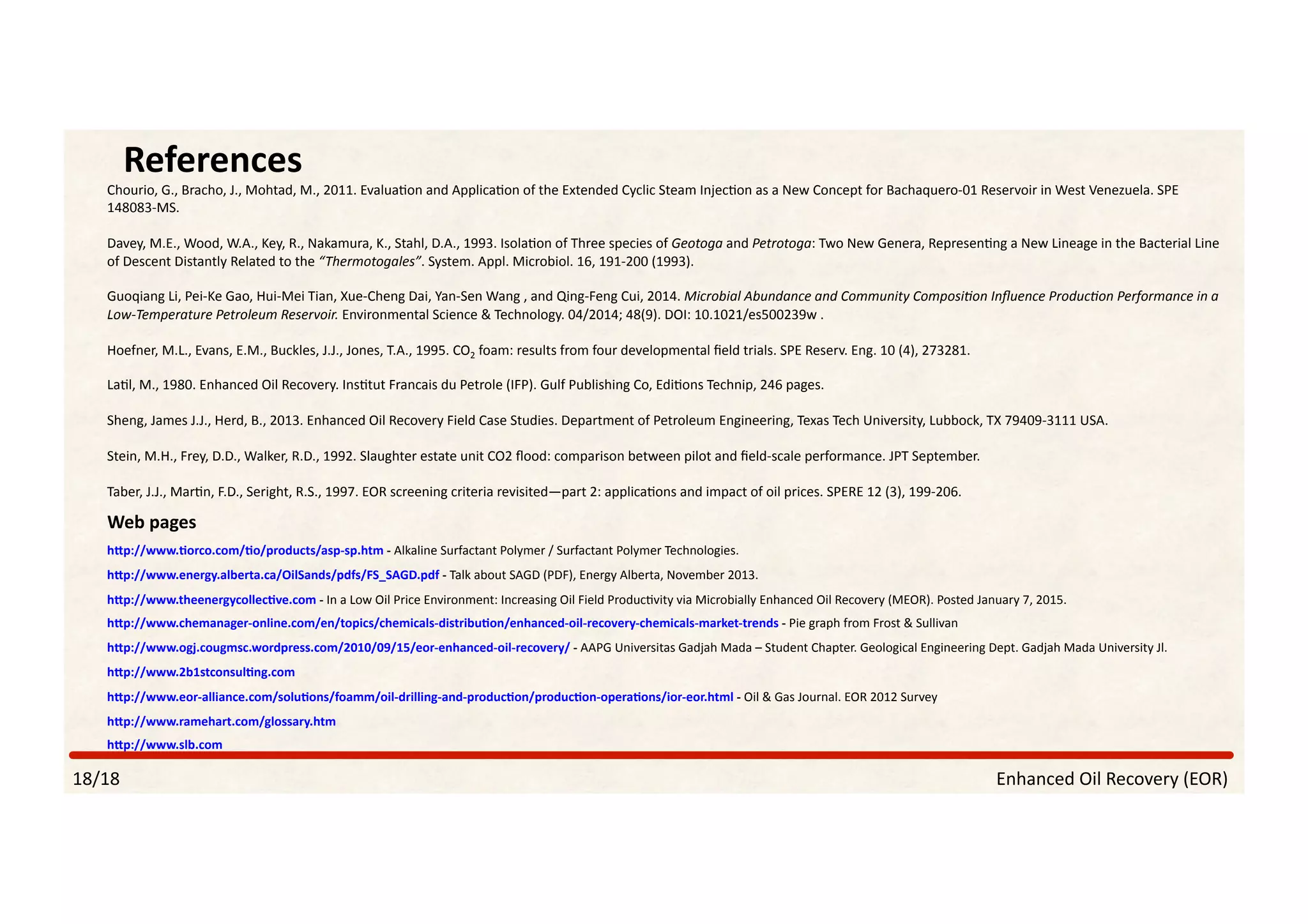 Enhanced	Oil	Recovery	(EOR)	
References	
18/18	
Chourio,	G.,	Bracho,	J.,	Mohtad,	M.,	2011.	EvaluaPon	and	ApplicaPon	of	the	Extended	Cyclic	Steam	InjecPon	as	a	New	Concept	for	Bachaquero-01	Reservoir	in	West	Venezuela.	SPE	
148083-MS.	
Davey,	M.E.,	Wood,	W.A.,	Key,	R.,	Nakamura,	K.,	Stahl,	D.A.,	1993.	IsolaPon	of	Three	species	of	Geotoga	and	Petrotoga:	Two	New	Genera,	RepresenPng	a	New	Lineage	in	the	Bacterial	Line	
of	Descent	Distantly	Related	to	the	“Thermotogales”.	System.	Appl.	Microbiol.	16,	191-200	(1993).	
Guoqiang	Li,	Pei-Ke	Gao,	Hui-Mei	Tian,	Xue-Cheng	Dai,	Yan-Sen	Wang	,	and	Qing-Feng	Cui,	2014.	Microbial	Abundance	and	Community	Composi?on	Inﬂuence	Produc?on	Performance	in	a	
Low-Temperature	Petroleum	Reservoir.	Environmental	Science	&	Technology.	04/2014;	48(9).	DOI:	10.1021/es500239w	.	
Hoefner,	M.L.,	Evans,	E.M.,	Buckles,	J.J.,	Jones,	T.A.,	1995.	CO2	foam:	results	from	four	developmental	ﬁeld	trials.	SPE	Reserv.	Eng.	10	(4),	273281.		
LaPl,	M.,	1980.	Enhanced	Oil	Recovery.	InsPtut	Francais	du	Petrole	(IFP).	Gulf	Publishing	Co,	EdiPons	Technip,	246	pages.	
Sheng,	James	J.J.,	Herd,	B.,	2013.	Enhanced	Oil	Recovery	Field	Case	Studies.	Department	of	Petroleum	Engineering,	Texas	Tech	University,	Lubbock,	TX	79409-3111	USA.	
Stein,	M.H.,	Frey,	D.D.,	Walker,	R.D.,	1992.	Slaughter	estate	unit	CO2	ﬂood:	comparison	between	pilot	and	ﬁeld-scale	performance.	JPT	September.	
Taber,	J.J.,	MarPn,	F.D.,	Seright,	R.S.,	1997.	EOR	screening	criteria	revisited—part	2:	applicaPons	and	impact	of	oil	prices.	SPERE	12	(3),	199-206.	
Web	pages	
h/p://www.]orco.com/]o/products/asp-sp.htm	-	Alkaline	Surfactant	Polymer	/	Surfactant	Polymer	Technologies.	
h/p://www.energy.alberta.ca/OilSands/pdfs/FS_SAGD.pdf	-	Talk	about	SAGD	(PDF),	Energy	Alberta,	November	2013.	
h/p://www.theenergycollec]ve.com	-	In	a	Low	Oil	Price	Environment:	Increasing	Oil	Field	ProducPvity	via	Microbially	Enhanced	Oil	Recovery	(MEOR).	Posted	January	7,	2015.	
h/p://www.chemanager-online.com/en/topics/chemicals-distribu]on/enhanced-oil-recovery-chemicals-market-trends	-	Pie	graph	from	Frost	&	Sullivan		
h/p://www.ogj.cougmsc.wordpress.com/2010/09/15/eor-enhanced-oil-recovery/	-	AAPG	Universitas	Gadjah	Mada	–	Student	Chapter.	Geological	Engineering	Dept.	Gadjah	Mada	University	Jl.		
h/p://www.2b1stconsul]ng.com	
h/p://www.eor-alliance.com/solu]ons/foamm/oil-drilling-and-produc]on/produc]on-opera]ons/ior-eor.html	-	Oil	&	Gas	Journal.	EOR	2012	Survey	
h/p://www.ramehart.com/glossary.htm	
h/p://www.slb.com	
 