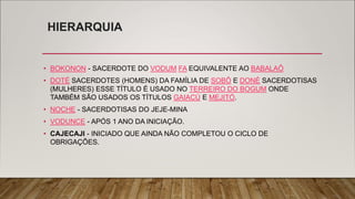 HIERARQUIA
• BOKONON - SACERDOTE DO VODUM FA EQUIVALENTE AO BABALAÔ
• DOTÉ SACERDOTES (HOMENS) DA FAMÍLIA DE SOBÔ E DONÉ SACERDOTISAS
(MULHERES) ESSE TÍTULO É USADO NO TERREIRO DO BOGUM ONDE
TAMBÉM SÃO USADOS OS TÍTULOS GAIACÚ E MEJITÓ.
• NOCHE - SACERDOTISAS DO JEJE-MINA
• VODUNCE - APÓS 1 ANO DA INICIAÇÃO.
• CAJECAJI - INICIADO QUE AINDA NÃO COMPLETOU O CICLO DE
OBRIGAÇÕES.
 