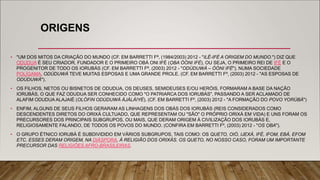 ORIGENS
• "UM DOS MITOS DA CRIAÇÃO DO MUNDO (CF. EM BARRETTI Fª, (1984/2003) 2012 - "ILÊ-IFÉ A ORIGEM DO MUNDO.") DIZ QUE
ODUDUA É SEU CRIADOR, FUNDADOR E O PRIMEIRO OBÁ ONI IFÉ (ỌBA ÒÓNI IFÈ), OU SEJA, O PRIMEIRO REI DE IFÉ E O
PROGENITOR DE TODO OS IORUBÁS (CF. EM BARRETTI Fª, (2003) 2012 - "ODÙDUWÀ – ÓÒNI IFÈ"). NUMA SOCIEDADE
POLÍGAMA, ODÙDUWÀ TEVE MUITAS ESPOSAS E UMA GRANDE PROLE. (CF. EM BARRETTI Fº, (2003) 2012 - "AS ESPOSAS DE
ODÙDUWÀ").
• OS FILHOS, NETOS OU BISNETOS DE ODUDUA, OS DEUSES, SEMIDEUSES E/OU HERÓIS, FORMARAM A BASE DA NAÇÃO
IORUBÁS, O QUE FAZ ODUDUA SER CONHECIDO COMO "O PATRIARCA DOS IORUBÁS", PASSANDO A SER ACLAMADO DE
ALAFIM ODUDUA ALAJAIÉ (OLÓFIN ODÙDUWÀ ÀJÀLÀIYÉ). (CF. EM BARRETTI Fº, (2003) 2012 - "A FORMAÇÃO DO POVO YORÙBÁ")
• ENFIM, ALGUNS DE SEUS FILHOS GERARAM AS LINHAGENS DOS OBÁS DOS IORUBÁS (REIS CONSIDERADOS COMO
DESCENDENTES DIRETOS DO ORIXÁ CULTUADO, QUE REPRESENTAM OU "SÃO" O PRÓPRIO ORIXÁ EM VIDA) E UNS FORAM OS
PRECURSORES DOS PRINCIPAIS SUBGRUPOS, OU MAIS, QUE DERAM ORIGEM À CIVILIZAÇÃO DOS IORUBÁS E,
RELIGIOSAMENTE FALANDO, DE TODOS OS POVOS DO MUNDO. (CONFIRA EM BARRETTI Fº, (2003) 2012 - "OS ỌBA").
• O GRUPO ÉTNICO IORUBÁ É SUBDIVIDIDO EM VÁRIOS SUBGRUPOS, TAIS COMO: OS QUETO, OIÓ, IJEXÁ, IFÉ, IFOM, EBÁ, EFOM
ETC. ESSES DERAM ORIGEM, NA DIÁSPORA, À RELIGIÃO DOS ORIXÁS. OS QUETO, NO NOSSO CASO, FORAM UM IMPORTANTE
PRECURSOR DAS RELIGIÕES AFRO-BRASILEIRAS.
 