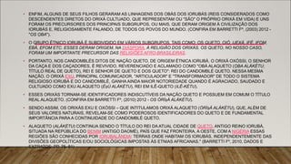 • ENFIM, ALGUNS DE SEUS FILHOS GERARAM AS LINHAGENS DOS OBÁS DOS IORUBÁS (REIS CONSIDERADOS COMO
DESCENDENTES DIRETOS DO ORIXÁ CULTUADO, QUE REPRESENTAM OU "SÃO" O PRÓPRIO ORIXÁ EM VIDA) E UNS
FORAM OS PRECURSORES DOS PRINCIPAIS SUBGRUPOS, OU MAIS, QUE DERAM ORIGEM À CIVILIZAÇÃO DOS
IORUBÁS E, RELIGIOSAMENTE FALANDO, DE TODOS OS POVOS DO MUNDO. (CONFIRA EM BARRETTI Fº, (2003) 2012 -
"OS ỌBA").
• O GRUPO ÉTNICO IORUBÁ É SUBDIVIDIDO EM VÁRIOS SUBGRUPOS, TAIS COMO: OS QUETO, OIÓ, IJEXÁ, IFÉ, IFOM,
EBÁ, EFOM ETC. ESSES DERAM ORIGEM, NA DIÁSPORA, À RELIGIÃO DOS ORIXÁS. OS QUETO, NO NOSSO CASO,
FORAM UM IMPORTANTE PRECURSOR DAS RELIGIÕES AFRO-BRASILEIRAS.
• PORTANTO, NOS CANDOMBLÉS DITOS DE NAÇÃO QUETO, DE ORIGEM ÉTNICA IORUBÁ, O ORIXÁ OXÓSSI, O SENHOR
DA CAÇA E DOS CAÇADORES, É REVIVIDO, REVERENCIADO E ACLAMADO COMO "OBÁ ALAQUETO (ỌBA ALÁKÉTU;
TÍTULO REAL DE QUETO), REI E SENHOR DE QUETO E DOS QUETO": REI DO CANDOMBLÉ QUETO. NESSA MESMA
NAÇÃO, O ORIXÁ EXU, PRINCIPAL COMUNICADOR, "ARTICULADOR" E "TRANSFORMADOR" DE TODO O SISTEMA
RELIGIOSO IORUBÁ E DO CANDOMBLÉ, GANHA AINDA MAIOR NOTORIEDADE QUANDO É AGRACIADO, SAUDADO E
CULTUADO COMO EXU ALAQUETO (ÈṣÙ ALÁKÉTU), REI EM ILÊ-QUETO (ILÊ-KÉTU).
• ESSES ORIXÁS TORNAM-SE IDENTIFICADORES INDISCUTÍVEIS DA NAÇÃO QUETO E POSSUEM EM COMUM O TÍTULO
REAL ALAQUETO. (CONFIRA EM BARRETTI Fº, (2010) 2012 - OS ÒRÌṣÀ ALÁKÉTU).
• SENDO ASSIM, OS ORIXÁS EXU E OXÓSSI – QUE INTITULAMOS ORIXÁ ALAQUETO (ÒRÌṣÀ ALÁKÉTU), QUE, ALÉM DE
SEUS VALORES NATURAIS, REVELAM-SE COMO PODEROSOS IDENTIFICADORES DO QUETO E DE FUNDAMENTAL
IMPORTÂNCIA PARA A CONTINUIDADE DO CANDOMBLÉ QUETO.
• ALAQUETO (ALÁKÉTU) CONTINUA SENDO O TÍTULO DO REI DA ATUAL CIDADE DE QUETO, ANTIGO REINO IORUBÁ,
SITUADA NA REPÚBLICA DO BENIM (ANTIGO DAOMÉ), PAÍS QUE FAZ FRONTEIRA, A OESTE, COM A NIGÉRIA ESSAS
REGIÕES SÃO CONHECIDAS POR IORUBALÂNDIA: TERRAS ONDE HABITAM OS IORUBÁS, INDEPENDENTEMENTE DAS
DIVISÕES GEOPOLÍTICAS E/OU SOCIOLÓGICAS IMPOSTAS ÀS ETNIAS AFRICANAS." (BARRETTI Fº, 2010, DADOS E
EXTRATOS: PP. 75–81)
 