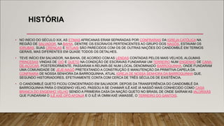 HISTÓRIA
• NO INÍCIO DO SÉCULO XIX, AS ETNIAS AFRICANAS ERAM SEPARADAS POR CONFRARIAS DA IGREJA CATÓLICA NA
REGIÃO DE SALVADOR, NA BAHIA. DENTRE OS ESCRAVOS PERTENCENTES AO GRUPO DOS NAGÔS, ESTAVAM OS
IORUBÁS. SUAS CRENÇAS E RITUAIS SÃO PARECIDOS COM OS DE OUTRAS NAÇÕES DO CANDOMBLÉ EM TERMOS
GERAIS, MAS DIFERENTES EM QUASE TODOS OS DETALHES.
• TEVE INÍCIO EM SALVADOR, NA BAHIA. DE ACORDO COM AS LENDAS CONTADAS PELOS MAIS VELHOS, ALGUMAS
PRINCESAS VINDAS DE OIÓ E QUETO NA CONDIÇÃO DE ESCRAVAS FUNDARAM UM TERREIRO NUM ENGENHO DE CANA-
DE-AÇÚCAR. POSTERIORMENTE, PASSARAM A REUNIR-SE NUM LOCAL DENOMINADO BARROQUINHA, ONDE FUNDARAM
UMA COMUNIDADE DE JEJE-NAGÔ PRETEXTANDO A CONSTRUÇÃO E MANUTENÇÃO DA PRIMITIVA CAPELA DA
CONFRARIA DE NOSSA SENHORA DA BARROQUINHA, ATUAL IGREJA DE NOSSA SENHORA DA BARROQUINHA QUE,
SEGUNDO HISTORIADORES, EFETIVAMENTE CONTA COM CERCA DE TRÊS SÉCULOS DE EXISTÊNCIA.
• O CANDOMBLÉ QUETO FICOU CONCENTRADO EM SALVADOR. DEPOIS DA TRANSFERÊNCIA DO CANDOMBLÉ DA
BARROQUINHA PARA O ENGENHO VELHO, PASSOU A SE CHAMAR ILÊ AXÉ IÁ NASSÔ MAIS CONHECIDO COMO CASA
BRANCA DO ENGENHO VELHO SENDO A PRIMEIRA CASA DA NAÇÃO QUETO NO BRASIL DE ONDE SAÍRAM AS IALORIXÁS
QUE FUNDARAM O ILÊ AXÉ OPÔ AFONJÁ E O ILÊ IÁ OMIM AXÉ IAMASSÉ, O TERREIRO DO GANTOIS.
 