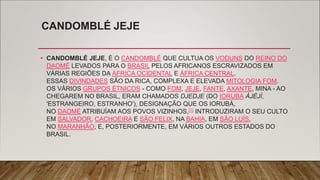 CANDOMBLÉ JEJE
• CANDOMBLÉ JEJE, É O CANDOMBLÉ QUE CULTUA OS VODUNS DO REINO DO
DAOMÉ LEVADOS PARA O BRASIL PELOS AFRICANOS ESCRAVIZADOS EM
VÁRIAS REGIÕES DA ÁFRICA OCIDENTAL E ÁFRICA CENTRAL.
ESSAS DIVINDADES SÃO DA RICA, COMPLEXA E ELEVADA MITOLOGIA FOM.
OS VÁRIOS GRUPOS ÉTNICOS - COMO FOM, JEJE, FANTE, AXANTE, MINA - AO
CHEGAREM NO BRASIL, ERAM CHAMADOS DJEDJE (DO IORUBÁ ÀJÈJÌ,
'ESTRANGEIRO, ESTRANHO'), DESIGNAÇÃO QUE OS IORUBÁ,
NO DAOMÉ ATRIBUÍAM AOS POVOS VIZINHOS,[1] INTRODUZIRAM O SEU CULTO
EM SALVADOR, CACHOEIRA E SÃO FELIX, NA BAHIA, EM SÃO LUÍS,
NO MARANHÃO, E, POSTERIORMENTE, EM VÁRIOS OUTROS ESTADOS DO
BRASIL.
 
