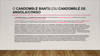 O CANDOMBLÉ BANTU (OU CANDOMBLÉ DE
ANGOLA/CONGO
• O CANDOMBLÉ BANTU (OU CANDOMBLÉ DE ANGOLA/CONGO)[1] É UMA DAS MAIORES NAÇÕES DE CANDOMBLÉ. DESENVOLVEU-SE ENTRE
ESCRAVOS QUE FALAVAM KIMBUNDU, UMBUNDU E KIKONGO.
• A PALAVRA BANTU É UMA RECONSTRUÇÃO DO PROTOBANTO COM O SIGNIFICADO DE GENTE, TERMO CRIADO PELO LINGUISTA ALEMÃO WILHELM
BLEEK.[2] O TERMO BANTU OU BANTO É USADO PARA IDENTIFICAR OS POVOS DA ÁFRICA SUBSARIANA QUE FALAVAM LÍNGUAS BANTAS.
• O TERMO CANDOMBLÉ TEM ORIGEM BANTA, TENDO COMO RAIZ O QUIMBUNDO KIAMDOMB OU QUICONGO NDOMBE, AMBOS SIGNIFICANDO
“NEGRO”, TORNARAM-SE SINÔNIMO E REFERÊNCIA GENÉRICA DE DIFERENTES EXPRESSÕES DE RELIGIOSIDADE DE MATRIZ AFRICANA, EXCEÇÃO
FEITA À UMBANDA CUJA ORIGEM INTENSAMENTE SINCRÉTICA A SITUA EM OUTRA CATEGORIA DE ESTUDO E OBSERVAÇÃO. SEGUNDO NEI LOPES,
SAMBISTA, COMPOSITOR POPULAR, ESCRITOR E ESTUDIOSO DAS CULTURAS AFRICANAS, O CANDOMBLÉ É O “NOME GENÉRICO COM QUE, NO
BRASIL, SE DESIGNAM O CULTO AOS ORIXÁS JEJE-NAGÔS E ALGUMAS FORMAS DERIVADAS, MANIFESTAS EM DIVERSAS ‘NAÇÕES’. POR
EXTENSÃO, CELEBRAÇÃO, FESTA DESSA TRADIÇÃO, XIRÊ; COMUNIDADE-TERREIRO ONDE SE REALIZAM ESSAS FESTAS. A MODALIDADE ORIGINAL
CONSISTE EM UM SISTEMA RELIGIOSO AUTÔNOMO E ESPECÍFICO QUE GANHOU FORMA E SE DESENVOLVEU NO BRASIL, A PARTIR DA BAHIA, COM
BASE EM DIVERSAS TRADIÇÕES RELIGIOSAS DE ORIGEM AFRICANA, NOTADAMENTE DA REGIÃO DO GOLFO DA GUINÉ”.
• O CANDOMBLÉ ANGOLA SE CONSTITUI AO LONGO DE SUA HISTÓRIA COMO UMA DAS RELIGIÕES DE MATRIZ AFRICANA IMPORTANTE NO BRASIL E
NO MUNDO PELAS PRÁTICAS RITUALÍSTICAS, INDUMENTÁRIAS, HIERARQUIAS E PELOS ADEPTOS SEGUIDORES DOS RITUAIS AFRO-BRASILEIROS.
ESSA RELIGIÃO TEM SE EXPANDINDO DESDE A CHEGADA DOS POVOS AFRICANOS NO CONTINENTE AMERICANO, A PARTIR DO SÉCULO XVI.
ESSAS CULTURAS ORIUNDAS DO CONTINENTE AFRICANO TRAZEM EM SEU BOJO UMA CONTRIBUIÇÃO SIGNIFICATIVA PARA A SOCIEDADE
BRASILEIRA, DE MODO PARTICULAR PARA A QUESTÃO RELIGIOSA, A DANÇA E O DOMÍNIO DO TRABALHO. NO ESTADO DO PARÁ, NOTA-SE A
EXPRESSÃO DESSAS RELIGIÕES AFRO-BRASILEIRA.
 