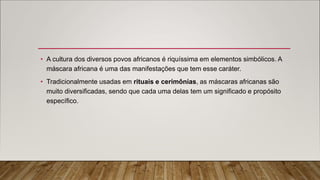 • A cultura dos diversos povos africanos é riquíssima em elementos simbólicos. A
máscara africana é uma das manifestações que tem esse caráter.
• Tradicionalmente usadas em rituais e cerimônias, as máscaras africanas são
muito diversificadas, sendo que cada uma delas tem um significado e propósito
específico.
 