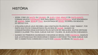 HISTÓRIA
• ASSIM, COMO OS NAGÔS OU IORUBÁS, OS JEJES, FONS, MINAS E OS FANTE-AXANTE,
FORMAM GRUPOS SUDANESES QUE ENGLOBAM A ÁFRICA OCIDENTAL HOJE DENOMINADA
DE NIGÉRIA, GANA, BENIM E TOGO. SUA ENTRADA NO BRASIL OCORREU EM MEADOS
DO SÉCULO XVII.
• A PALAVRA DJEDJE (JEJE) RECEBEU UMA CONOTAÇÃO PEJORATIVA, COMO “INIMIGO”, POR
PARTE DOS POVOS CONQUISTADOS PELOS REIS DE DAOMÉ. QUANDO OS
CONQUISTADORES ERAM AVISTADOS PELOS NATIVOS DE UMA ALDEIA, MUITOS GRITAVAM
DANDO O ALARME “POU OKAN, DJEDJE HUM WA!” ("OLHEM, OS JEJES ESTÃO CHEGANDO!).
• QUANDO OS PRIMEIROS DAOMEANOS CHEGARAM AO BRASIL COMO ESCRAVOS, AQUELES
QUE JÁ ESTAVAM AQUI RECONHECERAM O INIMIGO E GRITARAM “POU OKAN, DJEDJE HUM
WA!”; E ASSIM FICOU CONHECIDO O CULTO DOS VODUNS NO BRASIL OU NAÇÃO JEJE.
 