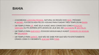 BAHIA
• A DAOMEANA LUDOVINA PESSOA, NATURAL DA REGIÃO DOS MAÍS, PRÓXIMO
A ABOMEI, FOI ESCOLHIDA PELOS VODUNS PARA FUNDAR TRÊS TEMPLOS NA BAHIA:
• UM TEMPLO PARA DÃ; KWÉ SEJÁ HUNDÉ, MAIS CONHECIDO COMO A ROÇA DO
VENTURA OU PÓ ZERRÉM (KPÓ ZEHEN) DE JEJE MAÍ, EM CACHOEIRA E SÃO FELIX;
• UM TEMPLO PARA QUEVIOÇO ZOOGODO BOGUN MALE HUNDÔ TERREIRO DO BOGUM,
EM SALVADOR;
• UM TEMPLO PARA SAPATÁ, QUE NÃO SE SABE POR QUE NÃO FOI EFETIVAMENTE
CRIADO. ESSE É O SEGMENTO JEJE MAÍ DOS FONS.
 