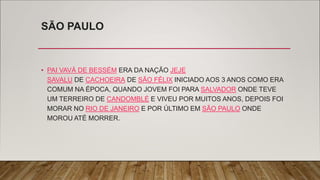 SÃO PAULO
• PAI VAVÁ DE BESSÉM ERA DA NAÇÃO JEJE
SAVALU DE CACHOEIRA DE SÃO FÉLIX INICIADO AOS 3 ANOS COMO ERA
COMUM NA ÉPOCA, QUANDO JOVEM FOI PARA SALVADOR ONDE TEVE
UM TERREIRO DE CANDOMBLÉ E VIVEU POR MUITOS ANOS, DEPOIS FOI
MORAR NO RIO DE JANEIRO E POR ÚLTIMO EM SÃO PAULO ONDE
MOROU ATÉ MORRER.
 