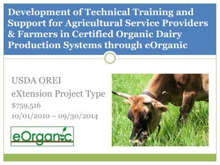 Development of Technical Training and Support for Agricultural Service Providers & Farmers in Certified Organic Dairy Production Systems through eOrganic USDA OREI eXtension Project Type $759,516 10/01/2010 – 09/30/2014 