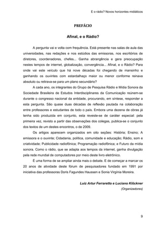 E o rádio? Novos horizontes midiáticos
9
PREFÁCIO
Afinal, e o Rádio?
A pergunta vai e volta com frequência. Está presente nas salas de aula das
universidades, nas redações e nos estúdios das emissoras, nos escritórios de
diretores, coordenadores, chefes... Ganha abrangência e gera preocupação
nestes tempos de internet, globalização, convergência... Afinal, e o Rádio? Para
onde vai este veículo que há nove décadas foi chegando de mansinho e
ganhando os ouvintes com estardalhaço maior ou menor conforme reinava
absoluto ou retirava-se para um plano secundário?
A cada ano, os integrantes do Grupo de Pesquisa Rádio e Mídia Sonora da
Sociedade Brasileira de Estudos Interdisciplinares da Comunicação reúnem-se
durante o congresso nacional da entidade, procurando, em síntese, responder a
esta pergunta. São quase duas décadas de reflexão pautada na colaboração
entre professores e estudantes de todo o país. Embora uma dezena de obras já
tenha sido produzida em conjunto, esta reveste-se de caráter especial: pela
primeira vez, revisto a partir das observações dos colegas, publica-se o conjunto
dos textos de um destes encontros, o de 2009.
Os artigos aparecem organizados em oito seções: História; Ensino; A
emissora e o ouvinte; Cidadania, política, comunidade e educação; Rádio, som e
criatividade; Publicidade radiofônica; Programação radiofônica; e Futuro da mídia
sonora. Como o rádio, que se adapta aos tempos da internet, ganha divulgação
pela rede mundial de computadores por meio deste livro eletrônico.
É uma forma de se ampliar ainda mais o debate. E de começar a marcar os
20 anos de atividade deste fórum de pesquisadores fundado em 1991 por
iniciativa das professoras Doris Fagundes Haussen e Sonia Virgínia Moreira.
Luiz Artur Ferraretto e Luciano Klöckner
(Organizadores)
 