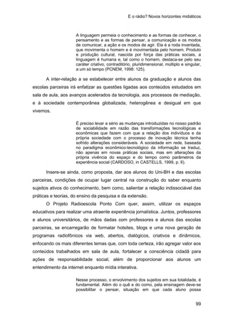E o rádio? Novos horizontes midiáticos
99
A linguagem permeia o conhecimento e as formas de conhecer, o
pensamento e as formas de pensar, a comunicação e os modos
de comunicar, a ação e os modos de agir. Ela é a roda inventada,
que movimenta o homem e é movimentada pelo homem. Produto
e produção cultural, nascida por força das práticas sociais, a
linguagem é humana e, tal como o homem, destaca-se pelo seu
caráter criativo, contraditório, pluridimensional, múltiplo e singular,
a um só tempo (PCNEM, 1998: 125).
A inter-relação a se estabelecer entre alunos da graduação e alunos das
escolas parceiras irá enfatizar as questões ligadas aos conteúdos estudados em
sala de aula, aos avanços acelerados da tecnologia, aos processos de mediação,
e à sociedade contemporânea globalizada, heterogênea e desigual em que
vivemos.
É preciso levar a sério as mudanças introduzidas no nosso padrão
de sociabilidade em razão das transformações tecnológicas e
econômicas que fazem com que a relação dos indivíduos e da
própria sociedade com o processo de inovação técnica tenha
sofrido alterações consideráveis. A sociedade em rede, baseada
no paradigma econômico-tecnológico da informação se traduz,
não apenas em novas práticas sociais, mas em alterações da
própria vivência do espaço e do tempo como parâmetros da
experiência social (CARDOSO, in CASTELLS, 1999, p. II).
Insere-se ainda, como proposta, dar aos alunos do Uni-BH e das escolas
parceiras, condições de ocupar lugar central na construção do saber enquanto
sujeitos ativos do conhecimento, bem como, salientar a relação indissociável das
práticas e teorias, do ensino da pesquisa e da extensão.
O Projeto Radioescola Ponto Com quer, assim, utilizar os espaços
educativos para realizar uma atraente experiência jornalística. Juntos, professores
e alunos universitários, de mãos dadas com professores e alunos das escolas
parceiras, se encarregarão de formatar hotsites, blogs e uma nova geração de
programas radiofônicos via web, abertos, dialógicos, criativos e dinâmicos,
enfocando os mais diferentes temas que, com toda certeza, irão agregar valor aos
conteúdos trabalhados em sala de aula, fortalecer a consciência cidadã para
ações de responsabilidade social, além de proporcionar aos alunos um
entendimento da internet enquanto mídia interativa.
Nesse processo, o envolvimento dos sujeitos em sua totalidade, é
fundamental. Além do o quê e do como, pela ensinagem deve-se
possibilitar o pensar, situação em que cada aluno possa
 