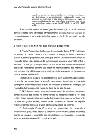 Luiz Artur Ferraretto, Luciano Klöckner (Orgs.)
100
reelaborar as relações dos conteúdos, por meio dos aspectos que
se determinam e se condicionam mutuamente, numa ação
conjunta do professor e dos alunos, com ações e níveis de
responsabilidades próprias e específicas, explicitadas com clareza
nas estratégias selecionadas (ANASTASIOU e ALVES, 2005,
p.15)
À escola cabe aplicar as tecnologias da comunicação e da informação e
compreendê-las como atividades intrinsecamente ligadas à história das lutas da
humanidade para a superação de limites e para a criação de um mundo social e
igualitário.
O Radioescola Ponto Com nas suas múltiplas perspectivas
O Projeto Pedagógico do Curso de Comunicação Social (PPC), habilitação
Jornalismo, do Uni-BH destaca a importância da integração entre a teoria e a
prática, buscando preparar alunos para que tenham um conhecimento amplo da
realidade social, das questões da Comunicação, aliada a uma visão crítica e
inovadora. A intenção é de que os alunos encontrem alternativas de atuação na
sociedade, valorizando sempre seu papel de intermediadores das informações
que circulam nos vários contextos, a partir de posturas éticas e de compromisso
com os valores de cidadania.
Neste sentido, o projeto Radioescola Ponto Com representa a possibilidade
de ampliar as perspectivas de atuação dos alunos, levando-os a uma visão
abrangente, em que tecnologia e teoria se conjugam e refletem na interação com
realidades distintas daquelas vividas no dia-a-dia da sala de aula.
O PPC destaca, ainda, a necessidade do curso de Jornalismo estimular a
conscientização dos alunos na compreensão da responsabilidade e do papel
político desse profissional na promoção do intercâmbio e troca de sentidos entre
os diversos grupos sociais, muitas vezes antagônicos, através de espaços
midiáticos como a televisão, o rádio, os meios impressos e a internet.
O Radioescola Ponto Com atua na perspectiva da convergência
multimidiática, procurando ampliar o campo de ação dos estudantes envolvidos,
através da criação e exploração das possibilidades de linguagem e expressão
surgidas a partir da integração do rádio e da web.
 