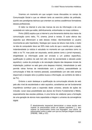 E o rádio? Novos horizontes midiáticos
101
Vivemos um momento em que surgem novas discussões no campo da
Comunicação Social e que se referem tanto ao exercício prático da profissão,
quanto aos paradigmas teóricos que orientam os centros acadêmicos formadores
desses profissionais.
O rádio na internet é uma das marcas da era da informação e de uma
sociedade em rede que estão, definitivamente, entranhadas no nosso cotidiano.
Pinho (2003) explica que a internet é uma ferramenta distinta dos meios de
comunicação como rádio, TV, cinema, jornal e revista. O autor elenca dez
aspectos que diferenciam a web dessas mídias: não-linearidade (o usuário
movimenta-se pelo hipertexto), fisiologia (por causa da leitura mais lenta, o texto
na tela do computador deve ser 50% mais curto do que o escrito para o papel),
instantaneidade (a notícia é veiculada no momento em que acontece como no
rádio e na TV, mas pode ser arquivada, sendo perene como o jornal impresso),
dirigibilidade (a informação pode ser enviada a um público específico),
qualificação (o público da web tem alto nível de escolaridade e elevado poder
aquisitivo), custos de produção e de veiculação (depois das despesas iniciais de
implantação, publicar na web gera uma despesa irrisória), interatividade (a web
permite várias formas de interatividade com o público), pessoabilidade (a
comunicação é feita de maneira pessoal), acessibilidade (um site está sempre
disponível) e receptor ativo (o público busca a informação, ao contrário do rádio e
da TV).
Embora o autor destaque a qualificação da comunicação através da web
pelo alto nível de escolaridade e valor aquisitivo, acreditamos ser de fundamental
importância contribuir para a expansão deste universo, através de ações de
inclusão. Levar essa possibilidade aos alunos de Ensino Fundamental e Médio,
especialmente das escolas públicas, é uma forma de colaborar para a formação
de uma geração de alunos mais capacitada a integrar o universo da convergência
digital.
É absolutamente impossível democratizar a nossa escola sem
superar os preconceitos contra as classes populares (...), sem
superar os preconceitos contra sua linguagem, sua cultura, os
preconceitos contra o saber com que as crianças chegam à escola
(FREIRE, 1999, p.127).
 