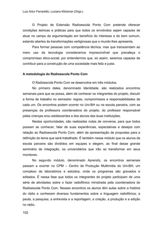 Luiz Artur Ferraretto, Luciano Klöckner (Orgs.)
102
O Projeto de Extensão Radioescola Ponto Com pretende oferecer
condições teóricas e práticas para que todos os envolvidos sejam capazes de
atuar no campo da argumentação em benefício do interesse e do bem comum,
estando abertos às transformações vertiginosas que o mundo lhes apresenta.
Para formar pessoas com competência técnica, mas que transcendam ao
mero uso da tecnologia consideramos imprescindível que prevaleça o
compromisso ético-social, por entendermos que, só assim, seremos capazes de
contribuir para a construção de uma sociedade mais feliz e justa.
A metodologia do Radioescola Ponto Com
O Radioescola Ponto Com se desenvolve em três módulos.
No primeiro deles, denominado Identidade, são realizados encontros
semanais para que se possa, além de conhecer os integrantes do projeto, discutir
a forma de trabalho no semestre: regras, compromissos e responsabilidades de
cada um. Os encontros podem ocorrer no Uni-BH ou na escola parceira, com as
presenças da professora coordenadora do projeto, do professor responsável
pelas crianças e/ou adolescentes e dos alunos das duas instituições.
Nestas oportunidades, são realizadas rodas de conversa, para que todos
possam se conhecer, falar de suas experiências, expectativas e desejos com
relação ao Radioescola Ponto Com, além da apresentação de propostas para a
definição do tema que será trabalhado. É também nesse módulo que os alunos da
escola parceira são divididos em equipes e elegem, ao final desse grande
seminário de integração, os universitários que irão se transformar em seus
monitores.
No segundo módulo, denominado Aprendiz, os encontros semanais
passam a ocorrer no CPM – Centro de Produção Multimídia do Uni-BH, um
complexo de laboratórios e estúdios, onde os programas são gravados e
editados. É nessa fase que todos os integrantes do projeto participam de uma
série de atividades sobre o fazer radiofônico ministrada pela coordenadora do
Radioescola Ponto Com. Nesses encontros os alunos têm aulas sobre a história
do rádio e conhecem diversos fundamentos sobre a linguagem radiofônica; a
pauta, a pesquisa, a entrevista e a reportagem; a criação, a produção e a edição
no rádio.
 