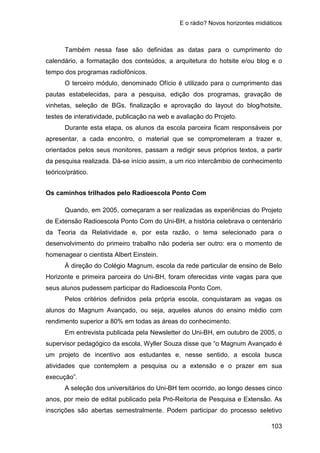 E o rádio? Novos horizontes midiáticos
103
Também nessa fase são definidas as datas para o cumprimento do
calendário, a formatação dos conteúdos, a arquitetura do hotsite e/ou blog e o
tempo dos programas radiofônicos.
O terceiro módulo, denominado Ofício é utilizado para o cumprimento das
pautas estabelecidas, para a pesquisa, edição dos programas, gravação de
vinhetas, seleção de BGs, finalização e aprovação do layout do blog/hotsite,
testes de interatividade, publicação na web e avaliação do Projeto.
Durante esta etapa, os alunos da escola parceira ficam responsáveis por
apresentar, a cada encontro, o material que se comprometeram a trazer e,
orientados pelos seus monitores, passam a redigir seus próprios textos, a partir
da pesquisa realizada. Dá-se início assim, a um rico intercâmbio de conhecimento
teórico/prático.
Os caminhos trilhados pelo Radioescola Ponto Com
Quando, em 2005, começaram a ser realizadas as experiências do Projeto
de Extensão Radioescola Ponto Com do Uni-BH, a história celebrava o centenário
da Teoria da Relatividade e, por esta razão, o tema selecionado para o
desenvolvimento do primeiro trabalho não poderia ser outro: era o momento de
homenagear o cientista Albert Einstein.
À direção do Colégio Magnum, escola da rede particular de ensino de Belo
Horizonte e primeira parceira do Uni-BH, foram oferecidas vinte vagas para que
seus alunos pudessem participar do Radioescola Ponto Com.
Pelos critérios definidos pela própria escola, conquistaram as vagas os
alunos do Magnum Avançado, ou seja, aqueles alunos do ensino médio com
rendimento superior a 80% em todas as áreas do conhecimento.
Em entrevista publicada pela Newsletter do Uni-BH, em outubro de 2005, o
supervisor pedagógico da escola, Wyller Souza disse que “o Magnum Avançado é
um projeto de incentivo aos estudantes e, nesse sentido, a escola busca
atividades que contemplem a pesquisa ou a extensão e o prazer em sua
execução”.
A seleção dos universitários do Uni-BH tem ocorrido, ao longo desses cinco
anos, por meio de edital publicado pela Pró-Reitoria de Pesquisa e Extensão. As
inscrições são abertas semestralmente. Podem participar do processo seletivo
 