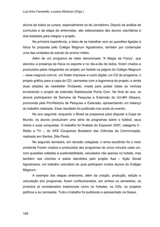 Luiz Artur Ferraretto, Luciano Klöckner (Orgs.)
104
alunos de todos os cursos, especialmente os de Jornalismo. Depois da análise de
currículos e da etapa de entrevistas, são selecionados dez alunos voluntários e
dois bolsistas para integrar o projeto.
Na primeira experiência, a ideia de se trabalhar com as questões ligadas à
física foi proposta pelo Colégio Magnum Agostiniano, também por contemplar
uma das unidades de estudo do ensino médio.
Além de um programa de rádio denominado “A Magia da Física”, que
abordou a presença da física no esporte e no dia-a-dia de todos, foram criados e
produzidos pelos integrantes do projeto um hotsite na página do Colégio Magnum
– www.magnum.com.br, um folder impresso e outro digital, um CD do programa, o
projeto gráfico para a capa do CD, camisetas com a logomarca do projeto, e ainda
duas edições da newsletter Ondaweb, criada para postar todas as notícias
envolvendo o projeto de extensão Radioescola Ponto Com. No final do ano, os
alunos participaram da Semana de Pesquisa e Extensão do Uni-BH (Sepex),
promovida pela Pró-Reitoria de Pesquisa e Extensão, apresentando um balanço
do trabalho realizado. Esse resultado foi publicado nos anais do evento.
No ano seguinte, enquanto o Brasil se preparava para disputar a Copa do
Mundo, os alunos produziram uma série de programas sobre o futebol, seus
ídolos e suas conquistas. O trabalho foi finalista do Expocom 2007, categoria 5 -
Rádio e TV -, do XXX Congresso Brasileiro das Ciências da Comunicação,
realizado em Santos, São Paulo.
No segundo semestre, em decisão colegiada, o tema escolhido foi o meio
ambiente Foram criados e produzidos dez programas de cinco minutos cada um,
com questões voltadas à sustentabilidade, veiculados não apenas no hotsite, mas
também nas creches e asilos atendidos pelo projeto Asa – Ação Social
Agostiniana, um trabalho voluntário do qual participam muitos alunos do Colégio
Magnum.
A exemplo das etapas anteriores, além da criação, produção, edição e
veiculação dos programas, foram confeccionados, em ambos os semestres, os
produtos já considerados tradicionais como os hotsites, os CDs, os projetos
gráficos e as camisetas. Todo o trabalho foi publicado e apresentado na Sepex.
 