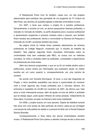 E o rádio? Novos horizontes midiáticos
105
O Radioescola Ponto Com foi também, nesse ano, um dos projetos
selecionados para participar das gravações de um programa da TV Cultura de
São Paulo, que abordou as questões ligadas à extensão universitária no país.
Em 2007, o tema que norteou o projeto foi a escolha profissional.
Semanalmente, e durante um ano, os alunos pesquisaram diversas profissões, a
inserção no mercado de trabalho, os perfis desejáveis para o sucesso profissional
e apresentaram programas e produtos variados sobre o assunto, que também
foram levados aos professores, alunos e comunidade na Semana de Pesquisa e
Extensão do Uni-BH, constando também dos anais.
Na página inicial do hotsite foram postados depoimentos de diversos
professores do Colégio Magnum, mostrando que “a escolha do trabalho dá
trabalho”. Nas páginas seguintes foram veiculadas informações sobre as
universidades mais bem avaliadas pelo MEC, os cursos com os melhores
conceitos, os mitos e verdades sobre as profissões, curiosidades e depoimentos
de profissionais de várias áreas.
Além dos diversos programetes, o que se viu foi um hotsite atrativo para o
público-alvo, jovens ávidos por informações que pudessem ajudar na melhor
escolha por um curso superior e, consequentemente, por uma carreira de
sucesso.
De acordo com Amanda Domingues, 16 anos, e uma das integrantes do
Projeto, o tema escolhido possibilitou aos alunos a oportunidade de conhecer
mais a fundo algumas das muitas profissões que o mercado oferece. Em
entrevista à newsletter do Uni-BH em novembro de 2007, ela afirmou que “este
tema é muito interessante porque, além de ajudar na hora de definir a profissão
que se deseja seguir, pode ajudar milhares de outras pessoas, independente da
faixa etária. O produto vai estar na Internet e terá muita visibilidade”
Em 2008, o projeto buscou um novo parceiro. Depois de trabalhar durante
três anos com uma escola da rede particular de ensino, optou-se por privilegiar
uma escola da rede pública do estado e a parceria foi feita com a Escola Estadual
Silviano Brandão.
Consequentemente, a faixa etária dos alunos contemplados também
mudou. O Radioescola Ponto Com passou a atender crianças de dez a doze anos
 