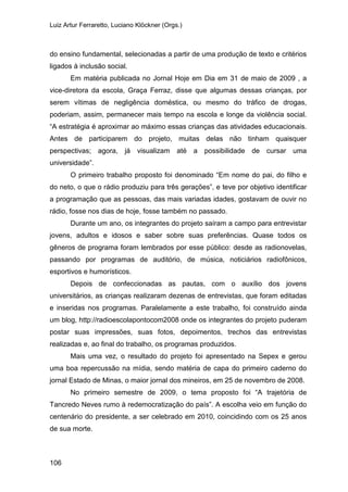 Luiz Artur Ferraretto, Luciano Klöckner (Orgs.)
106
do ensino fundamental, selecionadas a partir de uma produção de texto e critérios
ligados à inclusão social.
Em matéria publicada no Jornal Hoje em Dia em 31 de maio de 2009 , a
vice-diretora da escola, Graça Ferraz, disse que algumas dessas crianças, por
serem vítimas de negligência doméstica, ou mesmo do tráfico de drogas,
poderiam, assim, permanecer mais tempo na escola e longe da violência social.
“A estratégia é aproximar ao máximo essas crianças das atividades educacionais.
Antes de participarem do projeto, muitas delas não tinham quaisquer
perspectivas; agora, já visualizam até a possibilidade de cursar uma
universidade”.
O primeiro trabalho proposto foi denominado “Em nome do pai, do filho e
do neto, o que o rádio produziu para três gerações”, e teve por objetivo identificar
a programação que as pessoas, das mais variadas idades, gostavam de ouvir no
rádio, fosse nos dias de hoje, fosse também no passado.
Durante um ano, os integrantes do projeto saíram a campo para entrevistar
jovens, adultos e idosos e saber sobre suas preferências. Quase todos os
gêneros de programa foram lembrados por esse público: desde as radionovelas,
passando por programas de auditório, de música, noticiários radiofônicos,
esportivos e humorísticos.
Depois de confeccionadas as pautas, com o auxílio dos jovens
universitários, as crianças realizaram dezenas de entrevistas, que foram editadas
e inseridas nos programas. Paralelamente a este trabalho, foi construído ainda
um blog, http://radioescolapontocom2008 onde os integrantes do projeto puderam
postar suas impressões, suas fotos, depoimentos, trechos das entrevistas
realizadas e, ao final do trabalho, os programas produzidos.
Mais uma vez, o resultado do projeto foi apresentado na Sepex e gerou
uma boa repercussão na mídia, sendo matéria de capa do primeiro caderno do
jornal Estado de Minas, o maior jornal dos mineiros, em 25 de novembro de 2008.
No primeiro semestre de 2009, o tema proposto foi “A trajetória de
Tancredo Neves rumo à redemocratização do país”. A escolha veio em função do
centenário do presidente, a ser celebrado em 2010, coincidindo com os 25 anos
de sua morte.
 