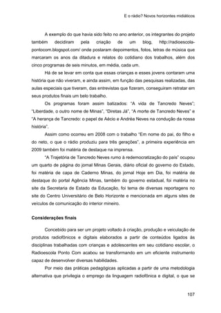 E o rádio? Novos horizontes midiáticos
107
A exemplo do que havia sido feito no ano anterior, os integrantes do projeto
também decidiram pela criação de um blog, http://radioescola-
pontocom.blogspot.com/ onde postaram depoimentos, fotos, letras de música que
marcaram os anos da ditadura e relatos do cotidiano dos trabalhos, além dos
cinco programas de seis minutos, em média, cada um.
Há de se levar em conta que essas crianças e esses jovens contaram uma
história que não viveram, e ainda assim, em função das pesquisas realizadas, das
aulas especiais que tiveram, das entrevistas que fizeram, conseguiram retratar em
seus produtos finais um belo trabalho.
Os programas foram assim batizados: “A vida de Tancredo Neves”;
“Liberdade, o outro nome de Minas”, “Diretas Já”, “A morte de Tancredo Neves” e
“A herança de Tancredo: o papel de Aécio e Andréa Neves na condução da nossa
história”.
Assim como ocorreu em 2008 com o trabalho “Em nome do pai, do filho e
do neto, o que o rádio produziu para três gerações”, a primeira experiência em
2009 também foi matéria de destaque na imprensa.
“A Trajetória de Tancredo Neves rumo à redemocratização do país” ocupou
um quarto de página do jornal Minas Gerais, diário oficial do governo do Estado,
foi matéria de capa de Caderno Minas, do jornal Hoje em Dia, foi matéria de
destaque do portal Agência Minas, também do governo estadual, foi matéria no
site da Secretaria de Estado da Educação, foi tema de diversas reportagens no
site do Centro Universitário de Belo Horizonte e mencionada em alguns sites de
veículos de comunicação do interior mineiro.
Considerações finais
Concebido para ser um projeto voltado à criação, produção e veiculação de
produtos radiofônicos e digitais elaborados a partir de conteúdos ligados às
disciplinas trabalhadas com crianças e adolescentes em seu cotidiano escolar, o
Radioescola Ponto Com acabou se transformando em um eficiente instrumento
capaz de desenvolver diversas habilidades.
Por meio das práticas pedagógicas aplicadas a partir de uma metodologia
alternativa que privilegia o emprego da linguagem radiofônica e digital, o que se
 