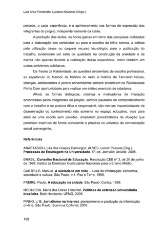 Luiz Artur Ferraretto, Luciano Klöckner (Orgs.)
108
percebe, a cada experiência, é o aprimoramento nas formas de expressão dos
integrantes do projeto, independentemente da idade.
A produção dos textos, as horas gastas em torno das pesquisas realizadas
para a elaboração dos conteúdos ou para a escolha da trilha sonora, a defesa
pela utilização desse ou daquele recurso tecnológico para a publicação do
trabalho, evidenciam um salto de qualidade na construção da oralidade e da
escrita não apenas durante a realização dessa experiência, como também em
outros ambientes cotidianos.
Da Teoria da Relatividade, às questões ambientais; da escolha profissional,
ao espetáculo do futebol; da história do rádio à história de Tancredo Neves,
crianças, adolescentes e jovens universitários sempre encontram no Radioescola
Ponto Com oportunidades para realizar um efetivo exercício de cidadania.
Afinal, as formas dialógicas, criativas e motivadoras de interação
encontradas pelos integrantes do projeto, sempre pautadas no comprometimento
com o trabalho e na postura ética e responsável, são marcas inquestionáveis da
disseminação do conhecimento não somente no espaço educativo, mas para
além de uma escola sem paredes, ampliando possibilidades de atuação que
permitam inseri-los de forma consciente e proativa no universo da comunicação
social convergente.
Referências
ANASTASIOU, Léa das Graças Camargos; ALVES, Leonir Pessate (Org.)
Processos de Ensinagem na Universidade. 5a
. ed. Joinville: Univille, 2005.
BRASIL. Conselho Nacional de Educação. Resolução CEB nº 3, de 26 de junho
de 1998. Institui as Diretrizes Curriculares Nacionais para o Ensino Médio.
CASTELLS, Manuel. A sociedade em rede – a era da informação: economia,
sociedade e cultura. São Paulo: v.1. Paz e Terra, 1999.
FREIRE, Paulo. A educação na cidade. São Paulo: Cortez, 1999.
NOGUEIRA, Maria das Dores Pimentel. Políticas de extensão universitária
brasileira. Belo Horizonte: UFMG, 2005.
PINHO, J. B. Jornalismo na internet: planejamento e produção da informação
on-line. São Paulo: Summus Editorial, 2003.
 