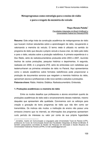 E o rádio? Novos horizontes midiáticos
109
Metaprogramas como estratégia para o ensino de rádio
e para o resgate da memória do veículo
Thays Renata Poletto1
Faculdades Integradas do Brasil (UniBrasil) e
Resumo: Este artigo trata da construção acadêmica de metaprogramas de rádio
que buscam motivar estudantes sobre a aprendizagem de rádio, recuperando e
valorizando a memória do veículo. O termo meta é utilizado no sentido do
programa de rádio que discute o próprio veículo e busca criar, do rádio pelo rádio
e para o rádio, estudos sobre a produção radiofônica. A primeira experiência é o
Doc Rádio, série de radiodocumentários produzida entre 2003 e 2007, reunindo
trechos de outras produções, pesquisa histórica e depoimentos. A segunda,
realizada em 2008, é o programa ZYZ, série de entrevistas com radialistas que
testemunharam as primeiras emissões de rádio no Paraná. Aqui apresentamos
como o estudo acadêmico sobre formatos radiofônicos pode proporcionar a
produção de documentos sonoros que resgatam a memória histórica do rádio,
aproximam alunos e profissionais e dão novo sentido a estudos e produções.
Universidade Federal do Paraná(UFPR)
Palavras-chave: Rádio. História. Didática. Radiodocumentário. Entrevista.
1. Produções acadêmicas e a memória do rádio
Entre os muitos desafios que professores e alunos encontram quanto às
produções acadêmicas de rádio está o encarceramento desses materiais, mesmo
daqueles que apresentam alta qualidade. Convivemos com os esforços para
criação e gravação de bons programas de rádio que não têm como ser
transmitidos. Os motivos são muitos: a instituição de ensino não possui uma
emissora (mesmo que na internet), as informações dos programas apresentam
curto período de interesse ou valor por conta de sua própria fugacidade
1
Jornalista, mestre em Comunicação e Linguagens pela Universidade Tuiuti do Paraná (UTP),
professora do Curso de Comunicação Social das Faculdades Integradas do Brasil (UniBrasil). É
também pesquisadora convidada do Núcleo de Pesquisa em Educação e Saúde (Nupecs) da
Universidade Federal do Paraná (UFPR). E-mail: tpoletto@gmail.com
 
