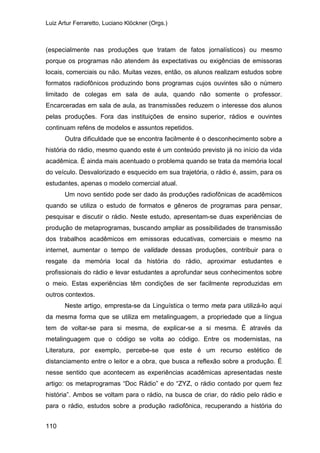 Luiz Artur Ferraretto, Luciano Klöckner (Orgs.)
110
(especialmente nas produções que tratam de fatos jornalísticos) ou mesmo
porque os programas não atendem às expectativas ou exigências de emissoras
locais, comerciais ou não. Muitas vezes, então, os alunos realizam estudos sobre
formatos radiofônicos produzindo bons programas cujos ouvintes são o número
limitado de colegas em sala de aula, quando não somente o professor.
Encarceradas em sala de aula, as transmissões reduzem o interesse dos alunos
pelas produções. Fora das instituições de ensino superior, rádios e ouvintes
continuam reféns de modelos e assuntos repetidos.
Outra dificuldade que se encontra facilmente é o desconhecimento sobre a
história do rádio, mesmo quando este é um conteúdo previsto já no início da vida
acadêmica. É ainda mais acentuado o problema quando se trata da memória local
do veículo. Desvalorizado e esquecido em sua trajetória, o rádio é, assim, para os
estudantes, apenas o modelo comercial atual.
Um novo sentido pode ser dado às produções radiofônicas de acadêmicos
quando se utiliza o estudo de formatos e gêneros de programas para pensar,
pesquisar e discutir o rádio. Neste estudo, apresentam-se duas experiências de
produção de metaprogramas, buscando ampliar as possibilidades de transmissão
dos trabalhos acadêmicos em emissoras educativas, comerciais e mesmo na
internet, aumentar o tempo de validade dessas produções, contribuir para o
resgate da memória local da história do rádio, aproximar estudantes e
profissionais do rádio e levar estudantes a aprofundar seus conhecimentos sobre
o meio. Estas experiências têm condições de ser facilmente reproduzidas em
outros contextos.
Neste artigo, empresta-se da Linguística o termo meta para utilizá-lo aqui
da mesma forma que se utiliza em metalinguagem, a propriedade que a língua
tem de voltar-se para si mesma, de explicar-se a si mesma. É através da
metalinguagem que o código se volta ao código. Entre os modernistas, na
Literatura, por exemplo, percebe-se que este é um recurso estético de
distanciamento entre o leitor e a obra, que busca a reflexão sobre a produção. É
nesse sentido que acontecem as experiências acadêmicas apresentadas neste
artigo: os metaprogramas “Doc Rádio” e do “ZYZ, o rádio contado por quem fez
história”. Ambos se voltam para o rádio, na busca de criar, do rádio pelo rádio e
para o rádio, estudos sobre a produção radiofônica, recuperando a história do
 