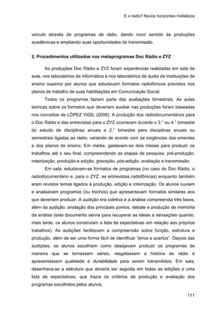 E o rádio? Novos horizontes midiáticos
111
veículo através de programas de rádio, dando novo sentido às produções
acadêmicas e ampliando suas oportunidades de transmissão.
2. Procedimentos utilizados nos metaprogramas Doc Rádio e ZYZ
As produções Doc Rádio e ZYZ foram experiências realizadas em sala de
aula, nos laboratórios de informática e nos laboratórios de áudio de instituições de
ensino superior por alunos que estudavam formatos radiofônicos previstos nos
planos de trabalho de suas habilitações em Comunicação Social.
Todos os programas faziam parte das avaliações bimestrais. As aulas
teóricas sobre os formatos que deveriam auxiliar nas produções foram baseadas
nos conceitos de LÓPEZ VIGIL (2008). A produção dos radiodocumentários para
o Doc Rádio e das entrevistas para o ZYZ ocorreram durante o 3.° ou 4.° bimestre
do estudo de disciplinas anuais e 2.° bimestre para disciplinas anuais ou
semestrais ligadas ao rádio, variando de acordo com as exigências das ementas
e dos planos de ensino. Em média, gastavam-se dois meses para produzir os
trabalhos até o seu final, compreendendo as etapas de pesquisa, pré-produção,
roteirização, produção e edição, gravação, pós-edição, avaliação e transmissão.
Em sala, estudavam-se formatos de programas (no caso do Doc Rádio, o
radiodocumentário e, para o ZYZ, as entrevistas radiofônicas) enquanto também
eram revistos temas ligados à produção, edição e roteirização. Os alunos ouviam
e analisavam programas (ou trechos) que apresentavam formatos similares aos
que deveriam produzir. A audição era coletiva e a análise compreendia três fases,
além da audição: anotação dos principais pontos, debate e produção de memória
da análise (este documento servia para recuperar as ideias e sensações quando,
mais tarde, os alunos construíam a lista de expectativas em relação aos próprios
trabalhos). As audições facilitavam a compreensão sobre função, estrutura e
produção, além de ser uma forma fácil de identificar “erros e acertos”. Depois das
audições, os alunos escolhiam como desejavam produzir os programas de
maneira que se tornassem séries, resgatassem a história do rádio e
apresentassem qualidade e durabilidade para serem transmitidos. Em sala,
desenhava-se a estrutura que deveria ser seguida em todas as edições e uma
lista de expectativas, que trazia os critérios de produção e avaliação dos
programas escolhidos pelos alunos.
 