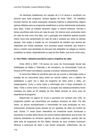 Luiz Artur Ferraretto, Luciano Klöckner (Orgs.)
112
Os discentes trabalhavam em equipes de 4 a 6 alunos e escolhiam um
assunto para cada programa, sempre ligados ao tema “rádio”. Os trabalhos
reuniam trechos de outras produções, pesquisa histórica e depoimentos (alguns
apenas editados para os programas acadêmicos e outros inteiramente produzidos
para eles). Todas as edições deveriam seguir a mesma estrutura, formato e
tempo escolhidos pela turma em sala de aula. Os roteiros eram produzidos tanto
em sala de aula como fora dela, com a gravação dos trabalhos apenas quando
roteiro havia sido apresentado em sala de aula e avaliado por todas as demais
equipes. Isso exigia a criação de um cronograma de trabalho que deveria ser
respeitado por muitas pesssoas, num processo quase industrial, que levava o
aluno a manter suas atividades em dia para não atrapalhar os colegas ou mesmo
inviabilizar as séries, especialmente no caso do Doc Radio, que durou cinco anos.
2.1 Doc Rádio: radiodocumentários sobre a trajetória do rádio
Entre 2003 a 2007, 118 alunos do curso de Comunicação Social das
habilitações de Rádio e Televisão e de Jornalismo, da Universidade Tuiuti do
Paraná (UTP) foram convidados a estudar e produzir radiodocumentários.
O nome Doc Rádio foi escolhido para dar ao ouvinte a informação sobre a
audição de um documento (doc) sobre um veículo (rádio), com o objetivo de
estabelecer a partir daí a ideia de programa de rádio sobre o rádio, um
metaprograma. Curto, o nome trazia a informação com a força necessária no
rádio. Tanto o nome como o formato e a duração dos radiodocumentários foram
mantidos em todas as 22 edições do Doc Rádio durante os cinco anos de
experiência do programa.
Disponíveis na página do Curso e gravados em compact disc (CD), os
programas podiam ser transmitidos por qualquer emissora de rádio. Por três
vezes, os alunos acompanharam a transmissão de suas produções ao vivo,
sintonizando emissoras locais através de um aparelho de rádio em horário de
aula. Outras 11 vezes foram trasmitidos em emissoras locais comerciais e
educativas e ouvidas pelos alunos em outros horários alternativos aos de aula. Os
próprios estudantes se tornaram agentes de seus programas, quando não da
série toda de programas do Doc Rádio. Através de seus contatos buscavam
oferecer à emissoras de rádio o que tinham produzido. Infelizmente, não se
 