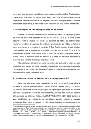 E o rádio? Novos horizontes midiáticos
113
encontrou uma forma de contabilizar todas as transmissões do Doc Rádio pois os
downlownds realizados na página eram livres, sem que o internauta precisasse
registrar se haveria transmissão do programa baixado. As cópias em CD também
dificultaram saber em que emissoras o Doc Rádio foi (ou está sendo) transmitido.
2.2 Contribuições do Doc Rádio para o estudo do veículo
A série de radiodocumentários traz edições sobre os principais programas
de rádio no Brasil nas décadas de 20, 30, 40, 50, 60, 70 e 80 e sobre outros
assuntos como a música no rádio, as cantoras do rádio, as radionovelas,
mulheres no rádio, programas de auditório, profissionais do rádio, o drama, o
esporte, o humor e o jornalismo no rádio. O Doc Rádio também trouxe edições
preocupadas com o resgate da memória local do veículo (em Curitiba e no
Paraná) em edições cujos temas eram o rádio no Paraná, como uma sobre a
Rádio Clube, a primeira rádio do Paraná, e o casal de músicos Belarmino e
Gabriela, cuja fama foi alcançada através do rádio.
Os programas contribuíram tanto no sentido de aumentar o interesse dos
discentes pelo estudo de rádio, mas não resultataram em materiais de consulta
permanente e disponível com facilidade2
2.2 O rádio que recupera a trajetória local: o metaprograma “ZYZ”
sobre a história do rádio porque não
foram sistematizados desde seu início.
Uma das atividades mais importantes na vida de um repórter de rádio é
aprender a realizar boas entrevistas. Pertencente ao “gênero diálogo”, o estudo
do formato entrevista auxilia na produção de reportagens gravadas ou ao vivo,
enquetes, programas de debate, mesa-redonda, sonoras, talk-show, no contato
com ouvintes ou fontes de notícias (LÓPEZ VIGIL, 2000, p.287-303). Durante a
vida acadêmica, um estudante de Jornalismo, precisa estudar e produzir
entrevistas. Mas, como já citamos no início desse trabalho, em muitos casos, os
2
Depois da reformulação do site da Rádio Experimental da UTP, foi extinta a página que continha
os programas do Doc Radio que poderiam ser consultados sobre a história do rádio, o que
dificultou o acesso de pesquisadores, professores, alunos e interessados à série (para conferir
acesse os sites atuais da Rádio: http://www.utp.br/divulgacao/WebRadio/ e
http://www.utp.br/radio). O material não foi totalmente perdido porque os produtores possuem
cópias e algumas ainda estão na internet, em blogs pessoais e em sites como o YouTube.
 