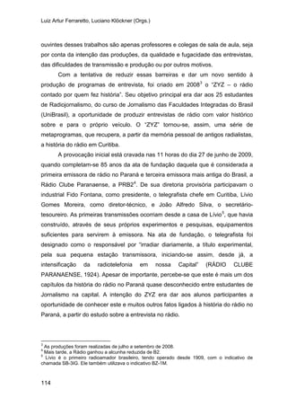 Luiz Artur Ferraretto, Luciano Klöckner (Orgs.)
114
ouvintes desses trabalhos são apenas professores e colegas de sala de aula, seja
por conta da intenção das produções, da qualidade e fugacidade das entrevistas,
das dificuldades de transmissão e produção ou por outros motivos.
Com a tentativa de reduzir essas barreiras e dar um novo sentido à
produção de programas de entrevista, foi criado em 20083
A provocação inicial está cravada nas 11 horas do dia 27 de junho de 2009,
quando completam-se 85 anos da ata de fundação daquela que é considerada a
primeira emissora de rádio no Paraná e terceira emissora mais antiga do Brasil, a
Rádio Clube Paranaense, a PRB2
o “ZYZ – o rádio
contado por quem fez história”. Seu objetivo principal era dar aos 25 estudantes
de Radiojornalismo, do curso de Jornalismo das Faculdades Integradas do Brasil
(UniBrasil), a oportunidade de produzir entrevistas de rádio com valor histórico
sobre e para o próprio veículo. O “ZYZ” tornou-se, assim, uma série de
metaprogramas, que recupera, a partir da memória pessoal de antigos radialistas,
a história do rádio em Curitiba.
4
. De sua diretoria provisória participavam o
industrial Fido Fontana, como presidente, o telegrafista chefe em Curitiba, Lívio
Gomes Moreira, como diretor-técnico, e João Alfredo Silva, o secretário-
tesoureiro. As primeiras transmissões ocorriam desde a casa de Lívio5
3
As produções foram realizadas de julho a setembro de 2008.
, que havia
construído, através de seus próprios experimentos e pesquisas, equipamentos
suficientes para servirem à emissora. Na ata de fundação, o telegrafista foi
designado como o responsável por “irradiar diariamente, a título experimental,
pela sua pequena estação transmissora, iniciando-se assim, desde já, a
intensificação da radiotelefonia em nossa Capital” (RÁDIO CLUBE
PARANAENSE, 1924). Apesar de importante, percebe-se que este é mais um dos
capítulos da história do rádio no Paraná quase desconhecido entre estudantes de
Jornalismo na capital. A intenção do ZYZ era dar aos alunos participantes a
oportunidade de conhecer este e muitos outros fatos ligados à história do rádio no
Paraná, a partir do estudo sobre a entrevista no rádio.
4
Mais tarde, a Rádio ganhou a alcunha reduzida de B2.
5
Lívio é o primeiro radioamador brasileiro, tendo operado desde 1909, com o indicativo de
chamada SB-3IG. Ele também utilizava o indicativo BZ-1M.
 