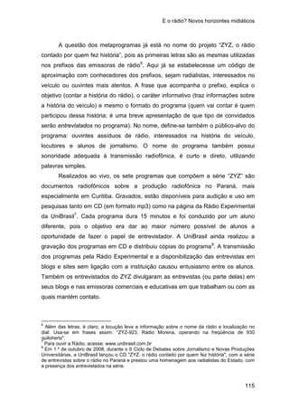 E o rádio? Novos horizontes midiáticos
115
A questão dos metaprogramas já está no nome do projeto “ZYZ, o rádio
contado por quem fez história”, pois as primeiras letras são as mesmas utilizadas
nos prefixos das emissoras de rádio6
Realizados ao vivo, os sete programas que compõem a série “ZYZ” são
documentos radiofônicos sobre a produção radiofônica no Paraná, mais
especialmente em Curitiba. Gravados, estão disponíveis para audição e uso em
pesquisas tanto em CD (em formato mp3) como na página da Rádio Experimental
da UniBrasil
. Aqui já se estabelecesse um código de
aproximação com conhecedores dos prefixos, sejam radialistas, interessados no
veículo ou ouvintes mais atentos. A frase que acompanha o prefixo, explica o
objetivo (contar a história do rádio), o caráter informativo (traz informações sobre
a história do veículo) e mesmo o formato do programa (quem vai contar é quem
participou dessa história; é uma breve apresentação de que tipo de convidados
serão entrevistados no programa). No nome, define-se também o público-alvo do
programa: ouvintes assíduos de rádio, interessados na história do veículo,
locutores e alunos de jornalismo. O nome do programa também possui
sonoridade adequada à transmissão radiofônica, é curto e direto, utilizando
palavras simples.
7
. Cada programa dura 15 minutos e foi conduzido por um aluno
diferente, pois o objetivo era dar ao maior número possível de alunos a
oportunidade de fazer o papel de entrevistador. A UniBrasil ainda realizou a
gravação dos programas em CD e distribuiu cópias do programa8
6
Além das letras, é claro, a locução leva a informação sobre o nome da rádio e localização no
dial. Usa-se em frases assim: “ZYZ-923, Rádio Morena, operando na freqüência de 930
quilohertz”.
. A transmissão
dos programas pela Rádio Experimental e a disponibilização das entrevistas em
blogs e sites sem ligação com a instituição causou entusiasmo entre os alunos.
Também os entrevistados do ZYZ divulgaram as entrevistas (ou parte delas) em
seus blogs e nas emissoras comerciais e educativas em que trabalham ou com as
quais mantém contato.
7
Para ouvir a Rádio, acesse: www.unibrasil.com.br
8
Em 1.º de outubro de 2008, durante o II Ciclo de Debates sobre Jornalismo e Novas Produções
Universitárias, a UniBrasil lançou o CD "ZYZ, o rádio contado por quem fez história", com a série
de entrevistas sobre o rádio no Paraná e prestou uma homenagem aos radialistas do Estado, com
a presença dos entrevistados na série.
 