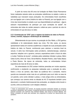 Luiz Artur Ferraretto, Luciano Klöckner (Orgs.)
116
A partir da marca dos 85 anos da fundação da Rádio Clube Paranaense
foram realizados estudos sobre as produções radiofônicas no estado e sobre os
radialistas que marcaram essas produções. Os entrevistados foram escolhidos
por sua ligação com o tema (história do rádio no Paraná), por sua ligação com o
início das transmissões no estado e por sua disponibilidade em participar – alguns
estavam impossibilitados de participar por suas condições de saúde9
2.2.1 Contribuição do “ZYZ” para o registro da história do rádio no Paraná:
nomes, eventos, espaços e lembranças de radialistas
. As
entrevistas são todas de caráter pessoal e voltam-se para o período da vida do
entrevistado em que ele atuou no rádio.
Diferentemente do que ocorreu na produção do Doc Rádio, o ZYZ ganhou
visibilidade e foi sistematizado desde seu início. Por três vezes, os alunos
apresentaram textos em eventos acadêmicos a respeito de suas produções sobre
história do rádio no Paraná, contribuindo para valorizar a memória local do
veículo. A série traz informações sobre jornalismo, radiodramaturgia, cobertura
esportiva, relações com o governo, censura, expectativas sobre o futuro do rádio
e muitas “histórias de locutor”, contadas pelos radialistas Ubiratan Lustosa, Mário
Celso Cunha, Sílvio de Tarso, Sinval Martins, Rosaldo Pereira, José Tadeu Basso
e Paulo Branco. Na época da entrevista, todos os entrevistados tinham
experiência de mais de 40 anos no rádio.
Os entrevistados do ZYZ contam histórias parecidas em muitos aspectos,
confirmando e ampliando as pesquisas realizadas para a produção da série.
Sobre o início da carreira, eles falam da audiência fiel e constante, mesmo
quando era necessário andar mais de um quilômetro para ouvir rádio na casa de
um parente, como conta Ubiratan Lustosa, o mais antigo entre os entrevistados,
que começou sua carreira ainda na década de 40. É importante também como
descrevem o contexto históricossocial das produções, as relações entre locutor e
ouvinte, entre as emissoras e com relação à ditadura.
9
Todos os entrevistados são homens. As equipes buscaram entrevistar também as primeiras
locutoras e radioatrizes, sem sucesso. A presença feminina era reduzida naquela época e não foi
possível conversar com nenhuma das mulheres listadas, seja porque já haviam falecido, não
tinham condições de saúde para participar dos programas ou porque era desconhecido seu
paradeiro.
 
