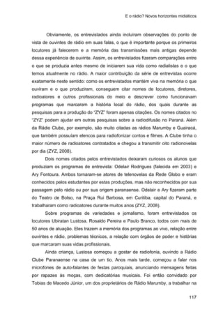 E o rádio? Novos horizontes midiáticos
117
Obviamente, os entrevistados ainda incluíram observações do ponto de
vista de ouvintes de rádio em suas falas, o que é importante porque os primeiros
locutores já falecerem e a memória das transmissões mais antigas depende
dessa experiência de ouvinte. Assim, os entrevistados fizeram comparações entre
o que se produzia antes mesmo de iniciarem sua vida como radialistas e o que
temos atualmente no rádio. A maior contribuição da série de entrevistas ocorre
exatamente neste sentido: como os entrevistados mantém viva na memória o que
ouviram e o que produziram, conseguem citar nomes de locutores, diretores,
radioatores e outros profissionais do meio e descrever como funcionavam
programas que marcaram a história local do rádio, dos quais durante as
pesquisas para a produção do “ZYZ” foram apenas citações. Os nomes citados no
“ZYZ” podem ajudar em outras pesquisas sobre a radiodifusão no Paraná. Além
da Rádio Clube, por exemplo, são muito citadas as rádios Marumby e Guairacá,
que também possuíam elencos para radiofonizar contos e filmes. A Clube tinha o
maior número de radioatores contratados e chegou a transmitir oito radionovelas
por dia (ZYZ, 2008).
Dois nomes citados pelos entrevistados deixaram curiosos os alunos que
produziam os programas de entrevista: Odelair Rodrigues (falecida em 2003) e
Ary Fontoura. Ambos tornaram-se atores de telenovelas da Rede Globo e eram
conhecidos pelos estudantes por estas produções, mas não reconhecidos por sua
passagem pelo rádio ou por sua origem paranaense. Odelair e Ary fizeram parte
do Teatro de Bolso, na Praça Rui Barbosa, em Curitiba, capital do Paraná, e
trabalharam como radioatores durante muitos anos (ZYZ, 2008).
Sobre programas de variedades e jornalismo, foram entrevistados os
locutores Ubiratan Lustosa, Rosaldo Pereira e Paulo Branco, todos com mais de
50 anos de atuação. Eles trazem a memória dos programas ao vivo, relação entre
ouvintes e rádio, problemas técnicos, a relação com órgãos de poder e histórias
que marcaram suas vidas profissionais.
Ainda criança, Lustosa começou a gostar de radiofonia, ouvindo a Rádio
Clube Paranaense na casa de um tio. Anos mais tarde, começou a falar nos
microfones de auto-falantes de festas paroquiais, anunciando mensagens feitas
por rapazes às moças, com dedicatórias musicais. Foi então convidado por
Tobias de Macedo Júnior, um dos proprietários de Rádio Marumby, a trabalhar na
 